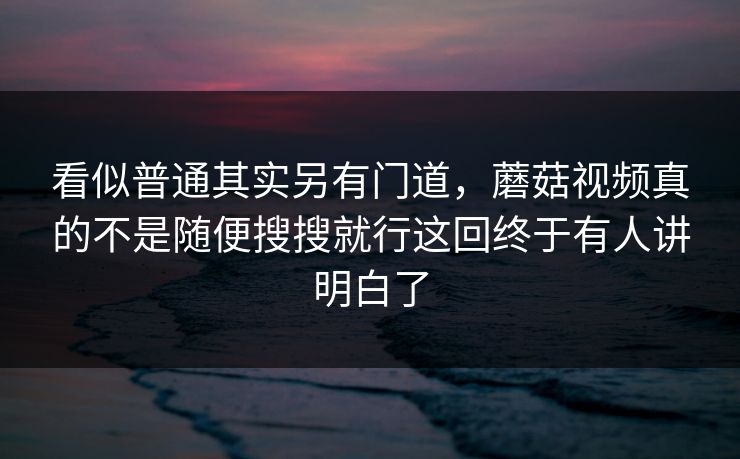 看似普通其实另有门道，蘑菇视频真的不是随便搜搜就行这回终于有人讲明白了