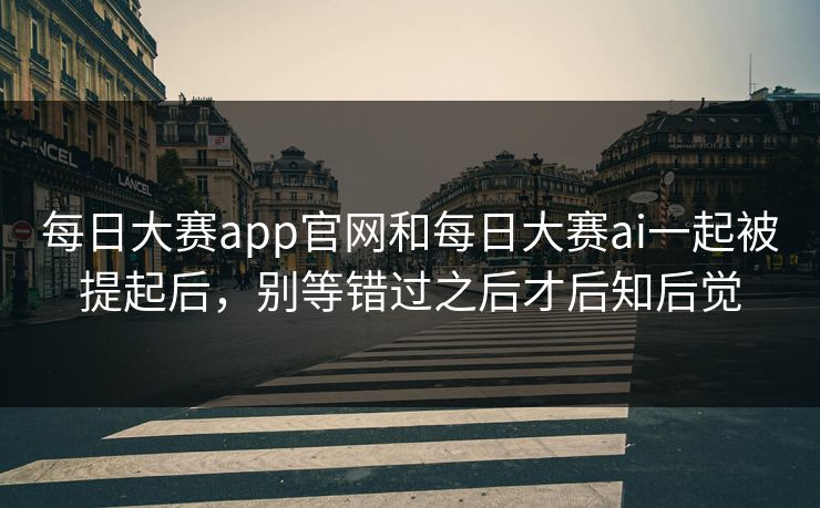 每日大赛app官网和每日大赛ai一起被提起后，别等错过之后才后知后觉