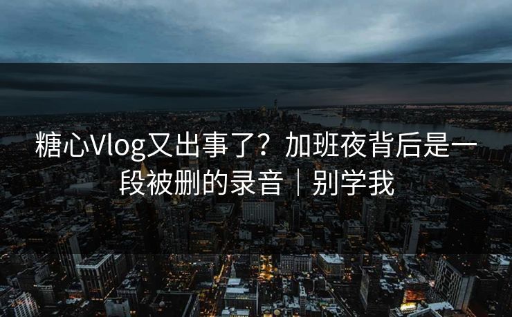 糖心Vlog又出事了？加班夜背后是一段被删的录音｜别学我