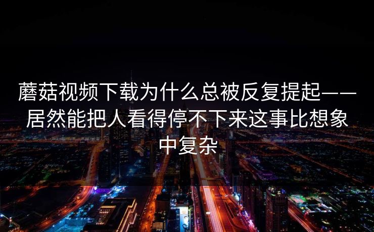 蘑菇视频下载为什么总被反复提起——居然能把人看得停不下来这事比想象中复杂