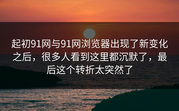 起初91网与91网浏览器出现了新变化之后，很多人看到这里都沉默了，最后这个转折太突然了