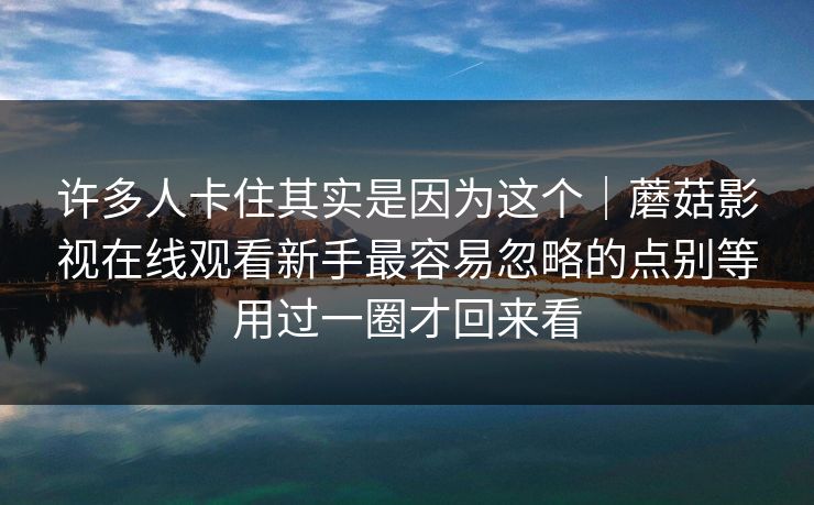 许多人卡住其实是因为这个｜蘑菇影视在线观看新手最容易忽略的点别等用过一圈才回来看