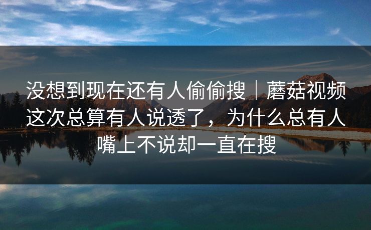 没想到现在还有人偷偷搜｜蘑菇视频这次总算有人说透了，为什么总有人嘴上不说却一直在搜