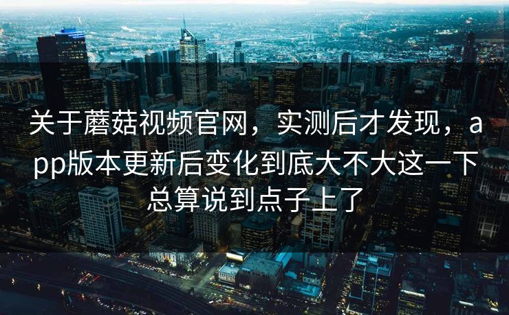 关于蘑菇视频官网，实测后才发现，app版本更新后变化到底大不大这一下总算说到点子上了