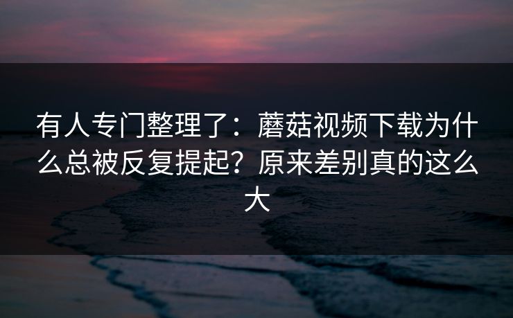 有人专门整理了：蘑菇视频下载为什么总被反复提起？原来差别真的这么大