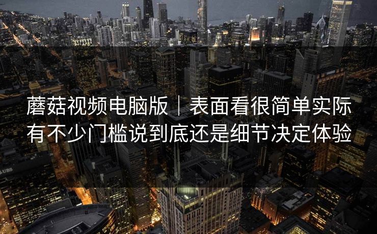 蘑菇视频电脑版｜表面看很简单实际有不少门槛说到底还是细节决定体验