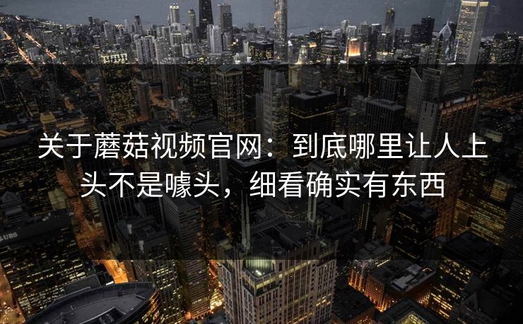 关于蘑菇视频官网：到底哪里让人上头不是噱头，细看确实有东西