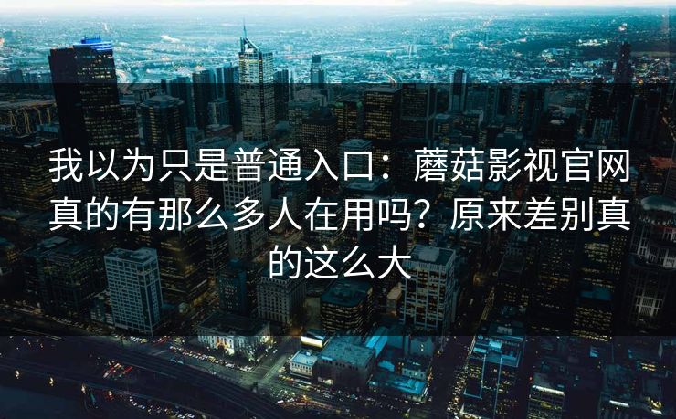 我以为只是普通入口：蘑菇影视官网真的有那么多人在用吗？原来差别真的这么大