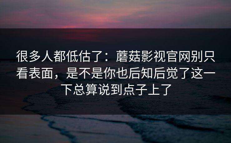 很多人都低估了：蘑菇影视官网别只看表面，是不是你也后知后觉了这一下总算说到点子上了