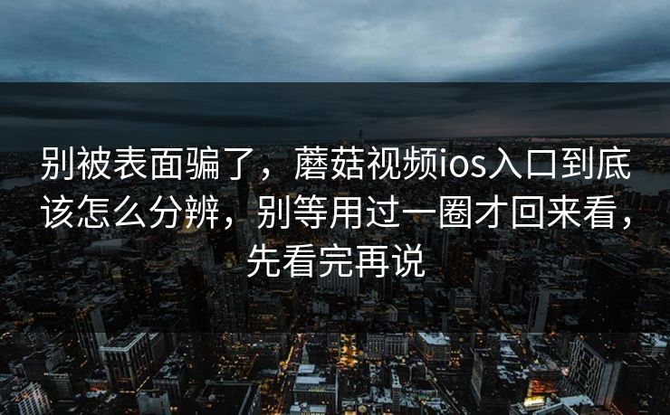 别被表面骗了，蘑菇视频ios入口到底该怎么分辨，别等用过一圈才回来看，先看完再说