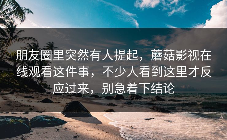 朋友圈里突然有人提起，蘑菇影视在线观看这件事，不少人看到这里才反应过来，别急着下结论