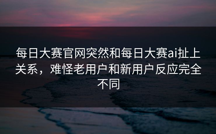 每日大赛官网突然和每日大赛ai扯上关系，难怪老用户和新用户反应完全不同