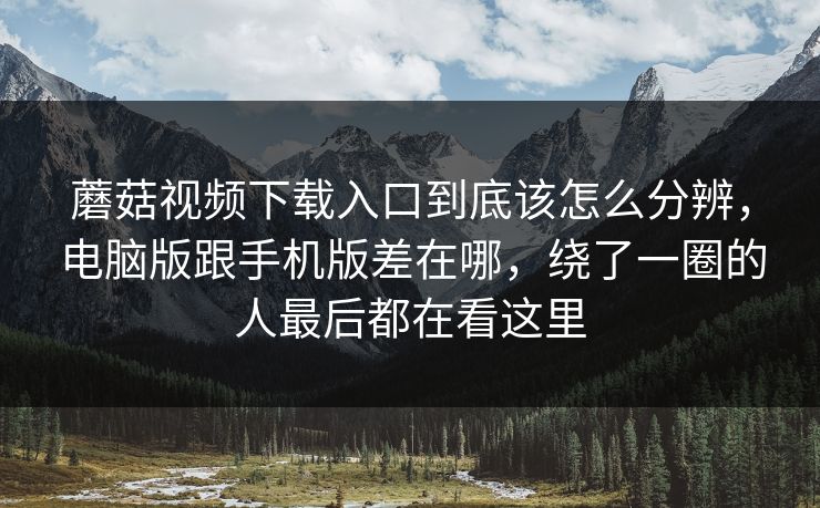 蘑菇视频下载入口到底该怎么分辨，电脑版跟手机版差在哪，绕了一圈的人最后都在看这里