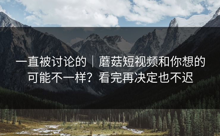 一直被讨论的｜蘑菇短视频和你想的可能不一样？看完再决定也不迟