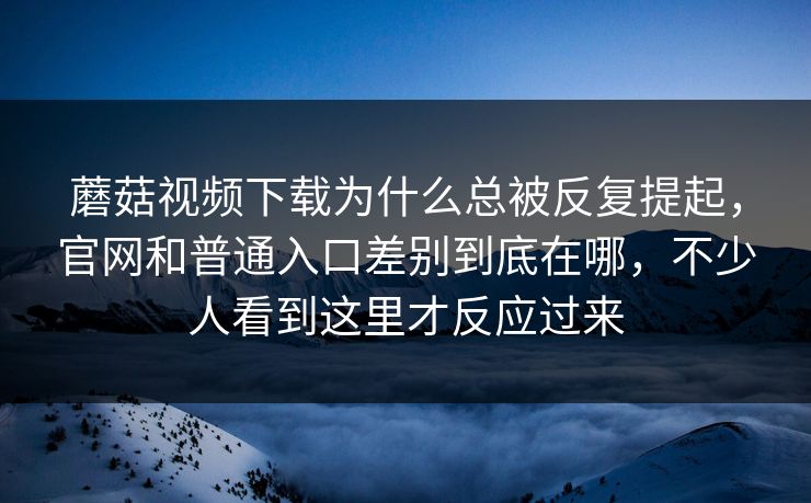 蘑菇视频下载为什么总被反复提起，官网和普通入口差别到底在哪，不少人看到这里才反应过来