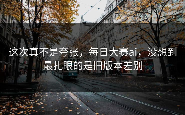 这次真不是夸张，每日大赛ai，没想到最扎眼的是旧版本差别
