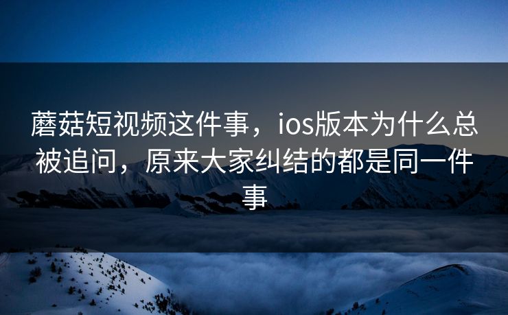 蘑菇短视频这件事，ios版本为什么总被追问，原来大家纠结的都是同一件事
