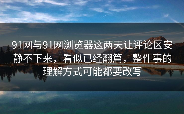 91网与91网浏览器这两天让评论区安静不下来，看似已经翻篇，整件事的理解方式可能都要改写