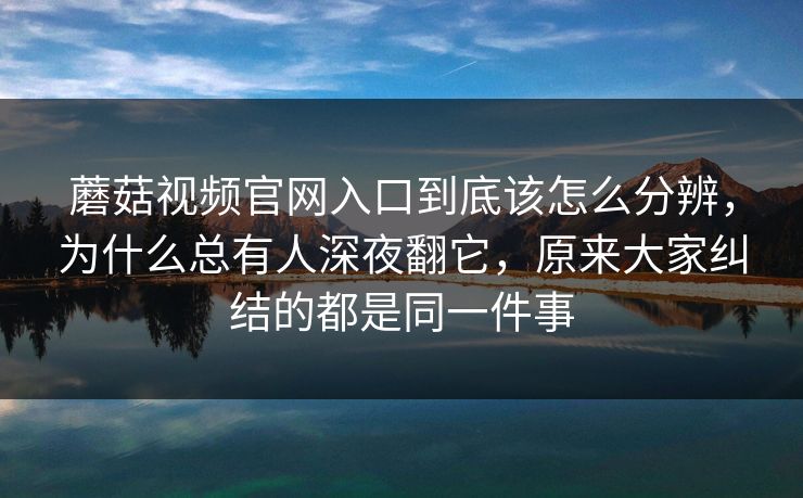 蘑菇视频官网入口到底该怎么分辨，为什么总有人深夜翻它，原来大家纠结的都是同一件事