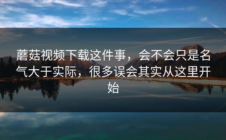 蘑菇视频下载这件事，会不会只是名气大于实际，很多误会其实从这里开始