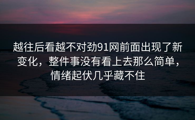 越往后看越不对劲91网前面出现了新变化，整件事没有看上去那么简单，情绪起伏几乎藏不住