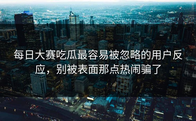 每日大赛吃瓜最容易被忽略的用户反应，别被表面那点热闹骗了