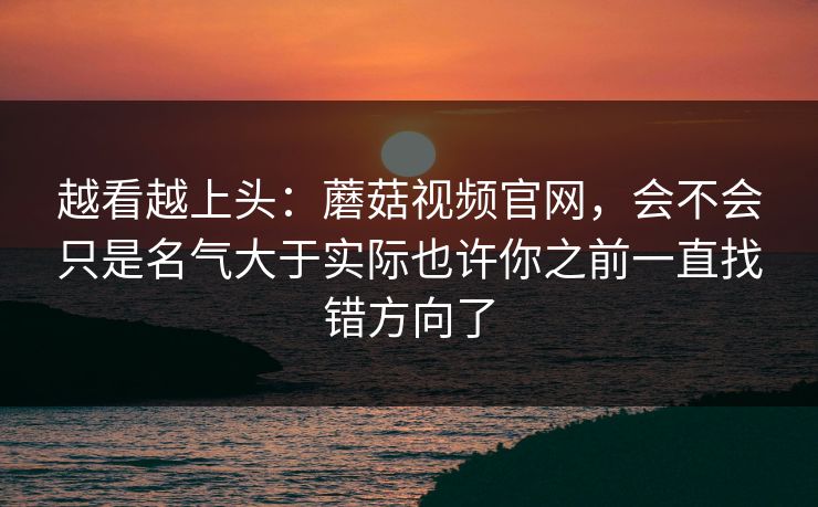 越看越上头：蘑菇视频官网，会不会只是名气大于实际也许你之前一直找错方向了