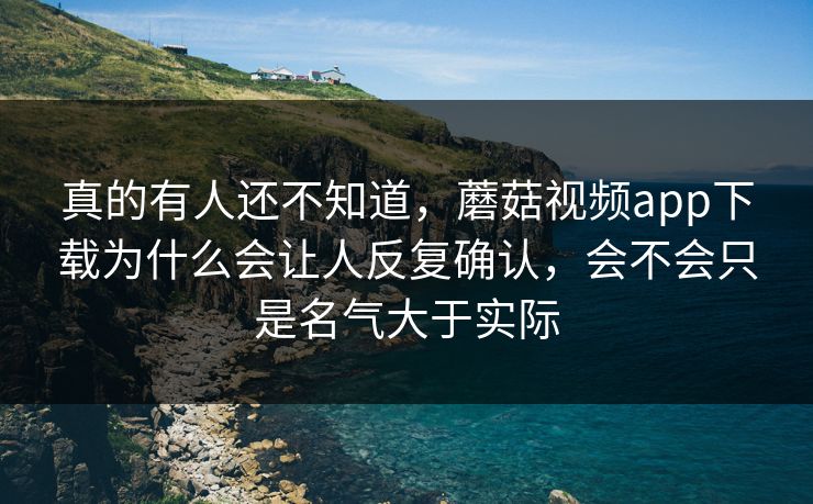 真的有人还不知道，蘑菇视频app下载为什么会让人反复确认，会不会只是名气大于实际
