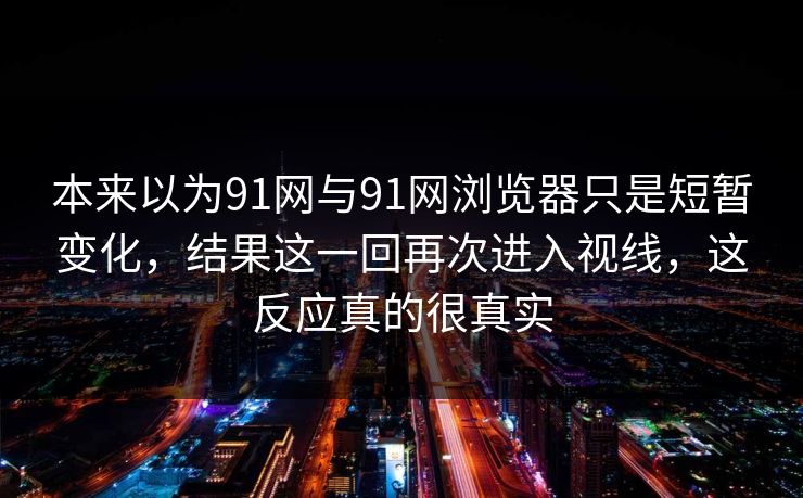 本来以为91网与91网浏览器只是短暂变化，结果这一回再次进入视线，这反应真的很真实