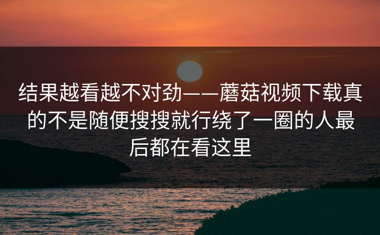 结果越看越不对劲——蘑菇视频下载真的不是随便搜搜就行绕了一圈的人最后都在看这里