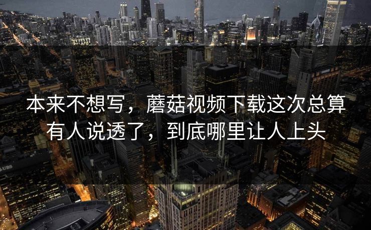 本来不想写，蘑菇视频下载这次总算有人说透了，到底哪里让人上头