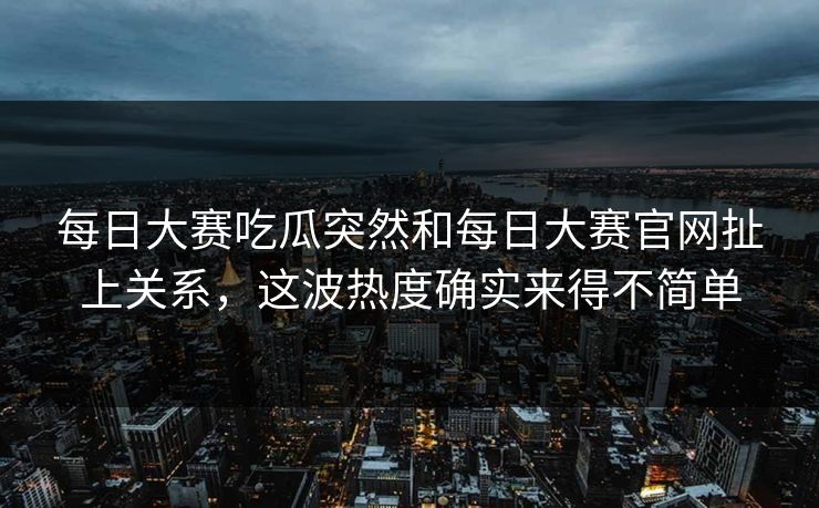 每日大赛吃瓜突然和每日大赛官网扯上关系，这波热度确实来得不简单