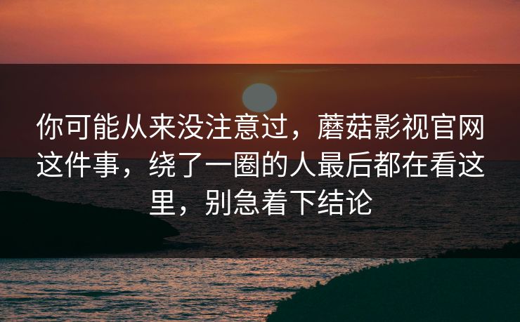 你可能从来没注意过，蘑菇影视官网这件事，绕了一圈的人最后都在看这里，别急着下结论