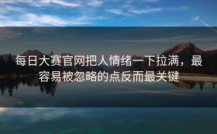每日大赛官网把人情绪一下拉满，最容易被忽略的点反而最关键