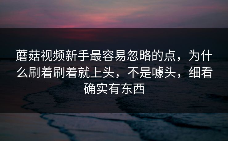 蘑菇视频新手最容易忽略的点，为什么刷着刷着就上头，不是噱头，细看确实有东西