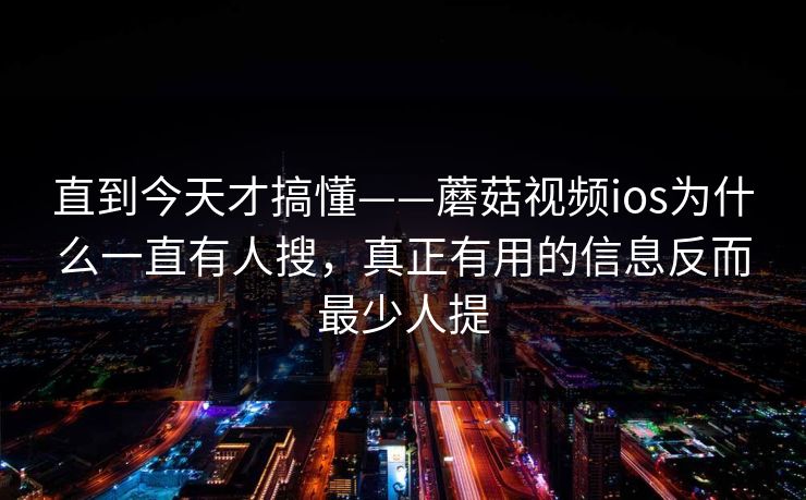 直到今天才搞懂——蘑菇视频ios为什么一直有人搜，真正有用的信息反而最少人提