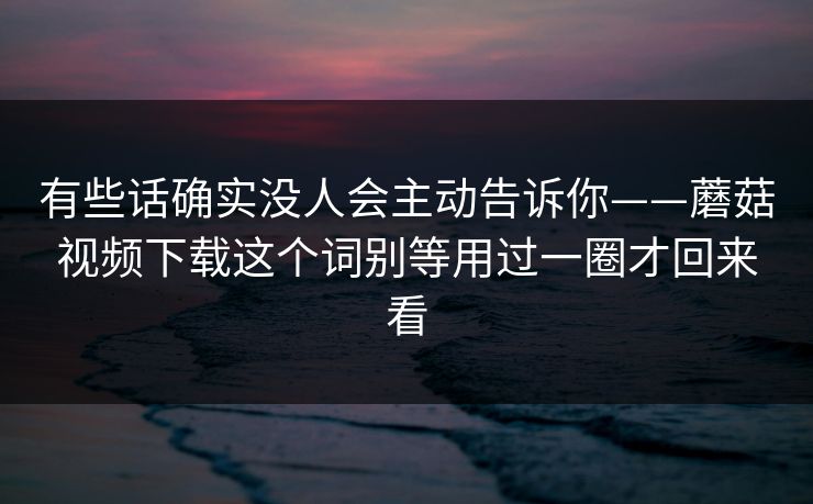 有些话确实没人会主动告诉你——蘑菇视频下载这个词别等用过一圈才回来看