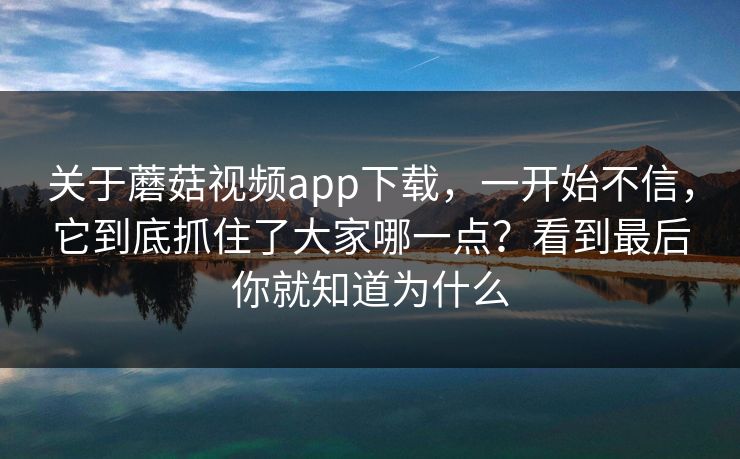关于蘑菇视频app下载，一开始不信，它到底抓住了大家哪一点？看到最后你就知道为什么