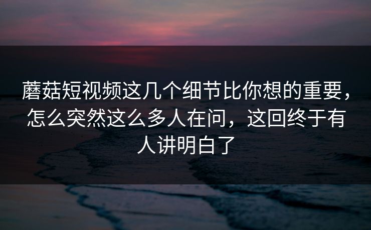蘑菇短视频这几个细节比你想的重要，怎么突然这么多人在问，这回终于有人讲明白了