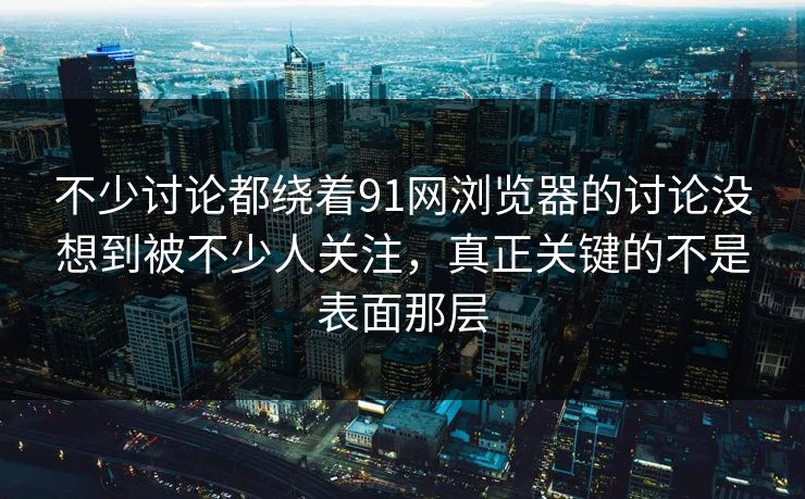 不少讨论都绕着91网浏览器的讨论没想到被不少人关注，真正关键的不是表面那层
