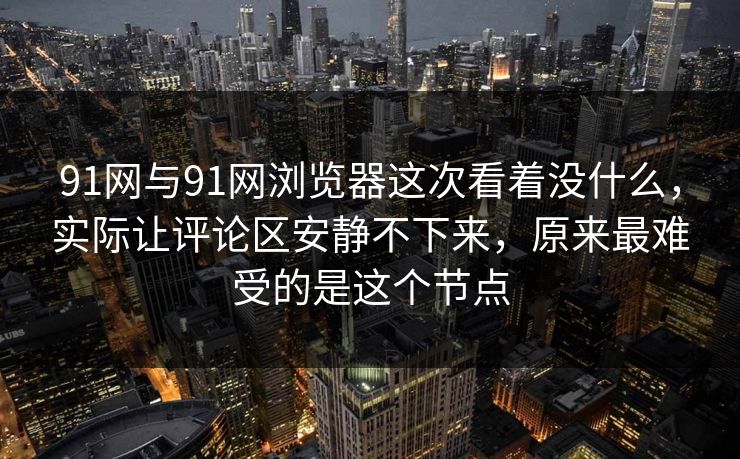 91网与91网浏览器这次看着没什么，实际让评论区安静不下来，原来最难受的是这个节点