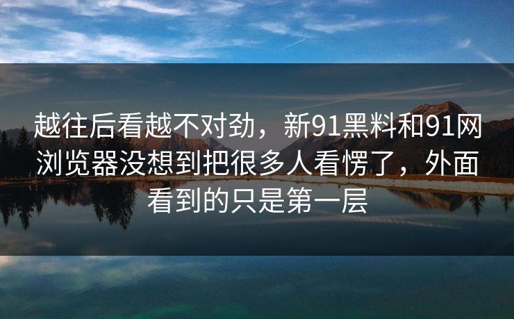 越往后看越不对劲，新91黑料和91网浏览器没想到把很多人看愣了，外面看到的只是第一层
