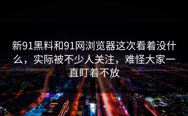 新91黑料和91网浏览器这次看着没什么，实际被不少人关注，难怪大家一直盯着不放