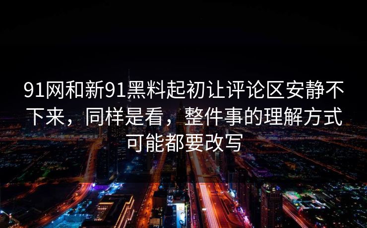91网和新91黑料起初让评论区安静不下来，同样是看，整件事的理解方式可能都要改写