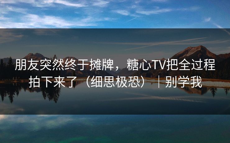 朋友突然终于摊牌，糖心TV把全过程拍下来了（细思极恐）｜别学我