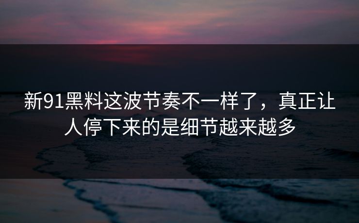 新91黑料这波节奏不一样了，真正让人停下来的是细节越来越多