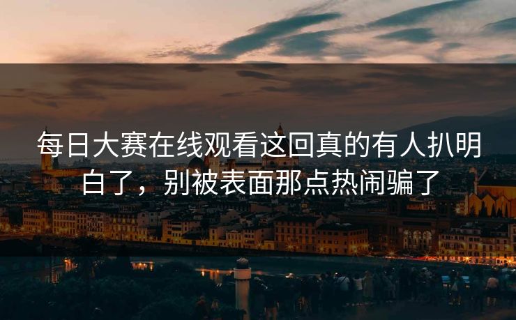 每日大赛在线观看这回真的有人扒明白了，别被表面那点热闹骗了
