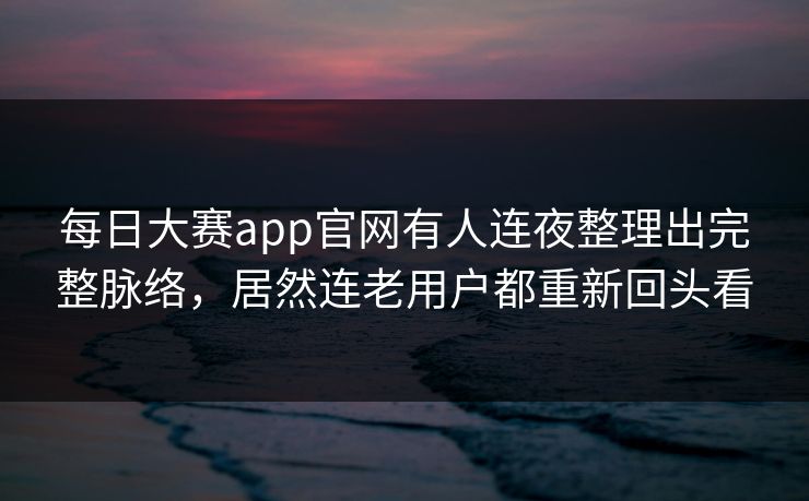 每日大赛app官网有人连夜整理出完整脉络，居然连老用户都重新回头看