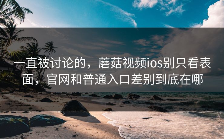 一直被讨论的，蘑菇视频ios别只看表面，官网和普通入口差别到底在哪