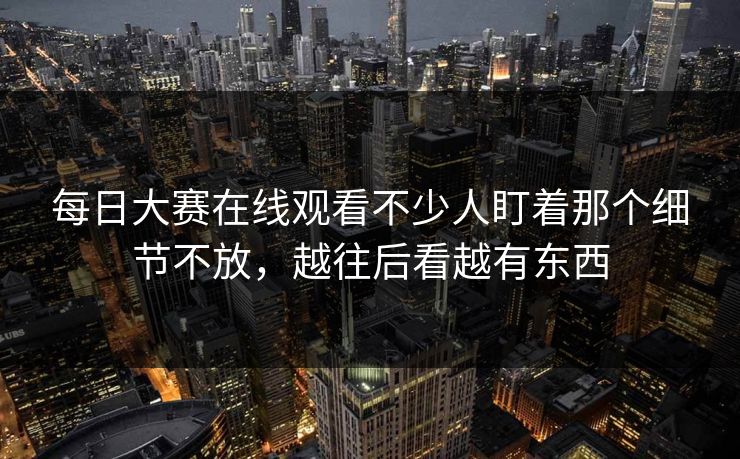 每日大赛在线观看不少人盯着那个细节不放，越往后看越有东西